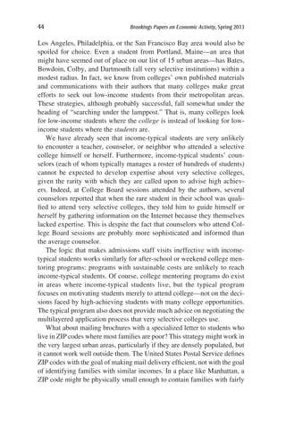 44	 Brookings Papers on Economic Activity, Spring 2013
Los Angeles, Philadelphia, or the San Francisco Bay area would also be
spoiled for choice. Even a student from Portland, Maine—an area that
might have seemed out of place on our list of 15 urban areas—has Bates,
Bowdoin, Colby, and Dartmouth (all very selective institutions) within a
modest radius. In fact, we know from colleges’ own published materials
and communications with their authors that many colleges make great
efforts to seek out low-income students from their metropolitan areas.
These strategies, although probably successful, fall somewhat under the
heading of “searching under the lamppost.” That is, many colleges look
for low-income students where the college is instead of looking for low-
income students where the students are.
We have already seen that income-typical students are very unlikely
to encounter a teacher, counselor, or neighbor who attended a selective
college himself or herself. Furthermore, income-typical students’ coun-
selors (each of whom typically manages a roster of hundreds of students)
cannot be expected to develop expertise about very selective colleges,
given the rarity with which they are called upon to advise high achiev-
ers. Indeed, at College Board sessions attended by the authors, several
counselors reported that when the rare student in their school was quali-
fied to attend very selective colleges, they told him to guide himself or
herself by gathering information on the Internet because they themselves
lacked expertise. This is despite the fact that counselors who attend Col-
lege Board sessions are probably more sophisticated and informed than
the average counselor.
The logic that makes admissions staff visits ineffective with income-
typical students works similarly for after-school or weekend college men-
toring programs: programs with sustainable costs are unlikely to reach
income-typical students. Of course, college mentoring programs do exist
in areas where income-typical students live, but the typical program
focuses on motivating students merely to attend college—not on the deci-
sions faced by high-achieving students with many college opportunities.
The typical program also does not provide much advice on negotiating the
multilayered application process that very selective colleges use.
What about mailing brochures with a specialized letter to students who
live in ZIP codes where most families are poor? This strategy might work in
the very largest urban areas, particularly if they are densely populated, but
it cannot work well outside them. The United States Postal Service defines
ZIP codes with the goal of making mail delivery efficient, not with the goal
of identifying families with similar incomes. In a place like Manhattan, a
ZIP code might be physically small enough to contain families with fairly
 