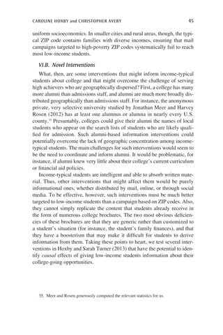 caroline hoxby and christopher avery	 45
uniform socioeconomics. In smaller cities and rural areas, though, the typi-
cal ZIP code contains families with diverse incomes, ensuring that mail
campaigns targeted to high-poverty ZIP codes systematically fail to reach
most low-income students.
VI.B.  Novel Interventions
What, then, are some interventions that might inform income-typical
students about college and that might overcome the challenge of serving
high achievers who are geographically dispersed? First, a college has many
more alumni than admissions staff, and alumni are much more broadly dis-
tributed geographically than admissions staff. For instance, the anonymous
private, very selective university studied by Jonathan Meer and Harvey
Rosen (2012) has at least one alumnus or alumna in nearly every U.S.
county.35
Presumably, colleges could give their alumni the names of local
students who appear on the search lists of students who are likely quali-
fied for admission. Such alumni-based information interventions could
potentially overcome the lack of geographic concentration among income-
typical students. The main challenges for such interventions would seem to
be the need to coordinate and inform alumni. It would be problematic, for
instance, if alumni knew very little about their college’s current curriculum
or financial aid policies.
Income-typical students are intelligent and able to absorb written mate-
rial. Thus, other interventions that might affect them would be purely
informational ones, whether distributed by mail, online, or through social
media. To be effective, however, such interventions must be much better
targeted to low-income students than a campaign based on ZIP codes. Also,
they cannot simply replicate the content that students already receive in
the form of numerous college brochures. The two most obvious deficien-
cies of these brochures are that they are generic rather than customized to
a student’s situation (for instance, the student’s family finances), and that
they have a boosterism that may make it difficult for students to derive
information from them. Taking these points to heart, we test several inter-
ventions in Hoxby and Sarah Turner (2013) that have the potential to iden-
tify causal effects of giving low-income students information about their
college-going opportunities.
35.  Meer and Rosen generously computed the relevant statistics for us.
 