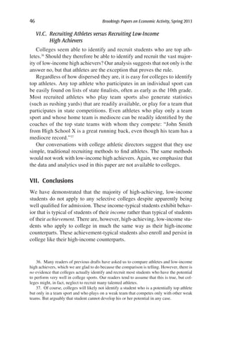 46	 Brookings Papers on Economic Activity, Spring 2013
VI.C. Recruiting Athletes versus Recruiting Low-Income
High Achievers
Colleges seem able to identify and recruit students who are top ath-
letes.36
Should they therefore be able to identify and recruit the vast major-
ity of low-income high achievers? Our analysis suggests that not only is the
answer no, but that athletes are the exception that proves the rule.
Regardless of how dispersed they are, it is easy for colleges to identify
top athletes. Any top athlete who participates in an individual sport can
be easily found on lists of state finalists, often as early as the 10th grade.
Most recruited athletes who play team sports also generate statistics
(such as rushing yards) that are readily available, or play for a team that
participates in state competitions. Even athletes who play only a team
sport and whose home team is mediocre can be readily identified by the
coaches of the top state teams with whom they compete: “John Smith
from High School X is a great running back, even though his team has a
mediocre record.”37
Our conversations with college athletic directors suggest that they use
simple, traditional recruiting methods to find athletes. The same methods
would not work with low-income high achievers. Again, we emphasize that
the data and analytics used in this paper are not available to colleges.
VII. Conclusions
We have demonstrated that the majority of high-achieving, low-income
students do not apply to any selective colleges despite apparently being
well qualified for admission. These income-typical students exhibit behav-
ior that is typical of students of their income rather than typical of students
of their achievement. There are, however, high-achieving, low-income stu-
dents who apply to college in much the same way as their high-income
counterparts. These achievement-typical students also enroll and persist in
college like their high-income counterparts.
36.  Many readers of previous drafts have asked us to compare athletes and low-income
high achievers, which we are glad to do because the comparison is telling. However, there is
no evidence that colleges actually identify and recruit most students who have the potential
to perform very well in college sports. Our readers tend to assume that this is true, but col-
leges might, in fact, neglect to recruit many talented athletes.
37.  Of course, colleges will likely not identify a student who is a potentially top athlete
but only in a team sport and who plays on a weak team that competes only with other weak
teams. But arguably that student cannot develop his or her potential in any case.
 
