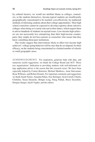 48	 Brookings Papers on Economic Activity, Spring 2013
by cultural factors), we would not attribute blame to colleges, counsel-
ors, or the students themselves. Income-typical students are insufficiently
geographically concentrated to be reached, cost-effectively, by traditional
methods of informing students about their college opportunities. Their high
school counselors cannot be expected to develop expertise about selective
colleges when doing so is rarely relevant to their duties, which require them
to advise hundreds of students on myriad issues. Low-income high achiev-
ers are not necessarily less enterprising than their high-income counter­
parts; they simply do not have parents or counselors who ensure that they
know something about peer institutions.
Our results suggest that interventions likely to affect low-income high
achievers’ college-going behavior will be ones that do not depend, for their
efficacy, on the students being concentrated in a limited number of schools
or small geographic areas.
ACKNOWLEDGMENTS  For inspiration, generous help with data, and
numerous useful suggestions, we thank the College Board and ACT. These
two organizations’ dedication to providing students with well-informed col-
lege application advice is the reason that this research exists. We have been
especially helped by Connie Betterton, Michael Matthews, Anne Sturvenant,
Ryan Williams, and Robert Ziomek. For important comments and suggestions
we thank Sarah Turner, Amanda Pallais, Eric Bettinger, Scott Carrell, Charles
Clotfelter, Susan Dynarski, Bridget Long, Parag Pathak, Bruce Sacerdote,
Douglas Staiger, Jacob Vigdor, and the editors.
 