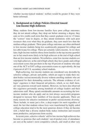 caroline hoxby and christopher avery	 5
whether income-typical students’ welfare would be greater if they were
better informed.
I. Background on College Policies Directed toward
Low-Income High Achievers
Many students from low-income families have poor college outcomes:
they do not attend college, they drop out before attaining a degree, they
earn so few credits each term that they cannot graduate even in 1.5 times
the “correct” time to degree, or they attend institutions with such poor
resources that even when they do graduate, they earn much less than the
median college graduate. These poor college outcomes are often attributed
to low-income students being less academically prepared for college and
less able to pay for college. These are certainly valid concerns. As we show
later, high-income students (those from families in the top income quartile)
are in fact much more likely to be high achievers at the end of high school
than are low-income students. Nevertheless, some low-income students are
very high achievers: at the end of high school, they have grades and college
assessment scores that put them in the top 10 percent of students who take
one of the ACT or SAT college assessment exams or, equivalently, the top
4 percent of all U.S. secondary school students.
High-achieving, low-income students are considered very desirable by
selective colleges, private and public, which are eager to make their stu-
dent bodies socioeconomically diverse without enrolling students who are
unprepared for their demanding curricula. The ultimate evidence of col-
leges’ eagerness is their financial aid policies, which, as we shall show,
are very generous toward such students. However, we have also observed
this eagerness personally among hundreds of college leaders and their
admissions staff. Many spend considerable amounts on recruiting the low-
income students who do apply and on (not always successful) programs
designed to increase their numbers of low-income applicants. There are
many reasons for selective institutions to prefer socioeconomic diversity.
These include, to name just a few, a deep respect for merit regardless of
need; the fact that students whose lives were transformed by highly aided
college education tend to be the most generous donors if they do become
rich; a belief that a diverse student body makes instruction and research
more productive; and pressure from society.
In recent years, selective schools’ aid for low-income high achievers has
become so generous that such students’ out-of-pocket costs of attendance
are zero at the nation’s most competitive schools, and small at other very
 