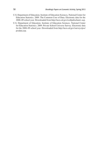 50	 Brookings Papers on Economic Activity, Spring 2013
U.S. Department of Education. Institute of Education Sciences, National Center for
Education Statistics. 2009. The Common Core of Data. Electronic data for the
2008–09 school year. Downloaded from http://nces.ed.gov/ccd/pubschuniv.asp.
U.S. Department of Education. Institute of Education Sciences. National Center
for Education Statistics. 2009. Private School Universe Survey. Electronic data
for the 2008–09 school year. Downloaded from http://nces.ed.gov/surveys/pss/
pssdata.asp.
 