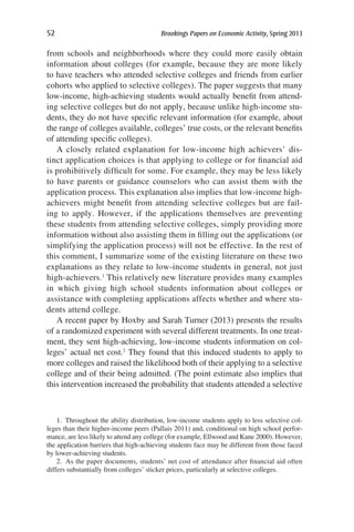 52	 Brookings Papers on Economic Activity, Spring 2013
from schools and neighborhoods where they could more easily obtain
information about colleges (for example, because they are more likely
to have teachers who attended selective colleges and friends from earlier
cohorts who applied to selective colleges). The paper suggests that many
low-income, high-achieving students would actually benefit from attend-
ing selective colleges but do not apply, because unlike high-income stu-
dents, they do not have specific relevant information (for example, about
the range of colleges available, colleges’ true costs, or the relevant benefits
of attending specific colleges).
A closely related explanation for low-income high achievers’ dis-
tinct application choices is that applying to college or for financial aid
is prohibitively difficult for some. For example, they may be less likely
to have parents or guidance counselors who can assist them with the
application process. This explanation also implies that low-income high-
achievers might benefit from attending selective colleges but are fail-
ing to apply. However, if the applications themselves are preventing
these students from attending selective colleges, simply providing more
information without also assisting them in filling out the applications (or
simplifying the application process) will not be effective. In the rest of
this comment, I summarize some of the existing literature on these two
explanations as they relate to low-income students in general, not just
high-achievers.1
This relatively new literature provides many examples
in which giving high school students information about colleges or
assistance with completing applications affects whether and where stu-
dents attend college.
A recent paper by Hoxby and Sarah Turner (2013) presents the results
of a randomized experiment with several different treatments. In one treat-
ment, they sent high-achieving, low-income students information on col-
leges’ actual net cost.2
They found that this induced students to apply to
more colleges and raised the likelihood both of their applying to a selective
college and of their being admitted. (The point estimate also implies that
this intervention increased the probability that students attended a selective
1.  Throughout the ability distribution, low-income students apply to less selective col-
leges than their higher-income peers (Pallais 2011) and, conditional on high school perfor-
mance, are less likely to attend any college (for example, Ellwood and Kane 2000). However,
the application barriers that high-achieving students face may be different from those faced
by lower-achieving students.
2.  As the paper documents, students’ net cost of attendance after financial aid often
differs substantially from colleges’ sticker prices, particularly at selective colleges.
 