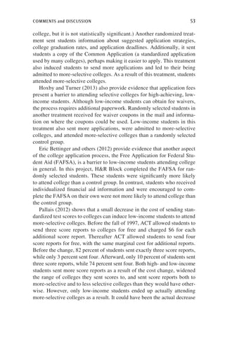 comments and discussion	 53
college, but it is not statistically significant.) Another randomized treat-
ment sent students information about suggested application strategies,
college graduation rates, and application deadlines. Additionally, it sent
students a copy of the Common Application (a standardized application
used by many colleges), perhaps making it easier to apply. This treatment
also induced students to send more applications and led to their being
admitted to more-selective colleges. As a result of this treatment, students
attended more-selective colleges.
Hoxby and Turner (2013) also provide evidence that application fees
present a barrier to attending selective colleges for high-achieving, low-
income students. Although low-income students can obtain fee waivers,
the process requires additional paperwork. Randomly selected students in
another treatment received fee waiver coupons in the mail and informa-
tion on where the coupons could be used. Low-income students in this
treatment also sent more applications, were admitted to more-selective
colleges, and attended more-selective colleges than a randomly selected
control group.
Eric Bettinger and others (2012) provide evidence that another aspect
of the college application process, the Free Application for Federal Stu-
dent Aid (FAFSA), is a barrier to low-income students attending college
in general. In this project, HR Block completed the FAFSA for ran-
domly selected students. These students were significantly more likely
to attend college than a control group. In contrast, students who received
individualized financial aid information and were encouraged to com-
plete the FAFSA on their own were not more likely to attend college than
the control group.
Pallais (2012) shows that a small decrease in the cost of sending stan-
dardized test scores to colleges can induce low-income students to attend
more-selective colleges. Before the fall of 1997, ACT allowed students to
send three score reports to colleges for free and charged $6 for each
additional score report. Thereafter ACT allowed students to send four
score reports for free, with the same marginal cost for additional reports.
Before the change, 82 percent of students sent exactly three score reports,
while only 3 percent sent four. Afterward, only 10 percent of students sent
three score reports, while 74 percent sent four. Both high- and low-income
students sent more score reports as a result of the cost change, widened
the range of colleges they sent scores to, and sent score reports both to
more-selective and to less selective colleges than they would have other-
wise. However, only low-income students ended up actually attending
more-selective colleges as a result. It could have been the actual decrease
 