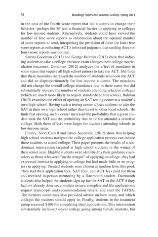 54	 Brookings Papers on Economic Activity, Spring 2013
in the cost of the fourth score report that led students to change their
behavior: perhaps the $6 was a financial barrier to applying to colleges
for low-income students. Alternatively, students could have viewed the
number of free score reports as information about the optimal number
of score reports to send, interpreting the provision of three (or four) free
score reports as reflecting ACT’s informed judgment that sending three (or
four) score reports was optimal.
Sarena Goodman (2012) and George Bulman (2013) show that induc-
ing students to take a college entrance exam changes their college matric-
ulation outcomes. Goodman (2012) analyzes the effect of mandates in
some states that require all high school juniors to take the ACT. She finds
that these mandates increased the number of students who took the ACT
and did so disproportionately for low-income students. The mandates
did not change the overall college attendance rate in these states but did
substantially increase the number of students attending selective colleges
(which are much more likely to require standardized test scores). Bulman
(2013) examines the effect of opening an SAT testing center at a student’s
own high school. Having such a testing center allows students to take the
SAT at their own high school rather than travel to other local schools. He
finds that opening such a center increased the probability that a given stu-
dent took the SAT and the probability that he or she attended a selective
college. Both these effects were larger for students attending schools in
low-income areas.
Finally, Scott Carrell and Bruce Sacerdote (2012) show that helping
high school students navigate the college application process can induce
these students to attend college. Their paper presents the results of a ran-
domized intervention targeted at high school students in the winter of
their senior year. Eligible students were identified by their guidance coun-
selors as those who were “on the margin” of applying to college: they had
expressed interest in applying to college but had made little or no prog-
ress in applying. Treated students were chosen at random from this pool.
They had their application fees, SAT fees, and ACT fees paid for them
and received in-person mentoring by a Dartmouth student. Dartmouth
students also helped the students sign up for the SAT or the ACT if they
had not already done so, complete essays, complete and file applications,
request transcripts and recommendation letters, and start the FAFSA.
The mentors sometimes also provided advice on how many and which
colleges the students should apply to. Finally, students in the treatment
group received $100 for completing their applications. This intervention
substantially increased 4-year college going among female students, but
 