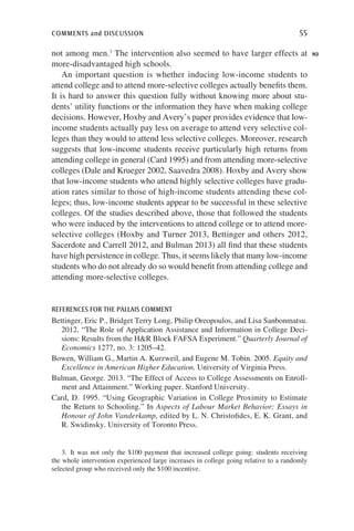 comments and discussion	 55
not among men.3
The intervention also seemed to have larger effects at
more-disadvantaged high schools.
An important question is whether inducing low-income students to
attend college and to attend more-selective colleges actually benefits them.
It is hard to answer this question fully without knowing more about stu-
dents’ utility functions or the information they have when making college
decisions. However, Hoxby and Avery’s paper provides evidence that low-
income students actually pay less on average to attend very selective col-
leges than they would to attend less selective colleges. Moreover, research
suggests that low-income students receive particularly high returns from
attending college in general (Card 1995) and from attending more-selective
colleges (Dale and Krueger 2002, Saavedra 2008). Hoxby and Avery show
that low-income students who attend highly selective colleges have gradu-
ation rates similar to those of high-income students attending these col-
leges; thus, low-income students appear to be successful in these selective
colleges. Of the studies described above, those that followed the students
who were induced by the interventions to attend college or to attend more-
selective colleges (Hoxby and Turner 2013, Bettinger and others 2012,
Sacerdote and Carrell 2012, and Bulman 2013) all find that these students
have high persistence in college. Thus, it seems likely that many low-income
students who do not already do so would benefit from attending college and
attending more-selective colleges.
references for the pallais comment
Bettinger, Eric P., Bridget Terry Long, Philip Oreopoulos, and Lisa Sanbonmatsu.
2012. “The Role of Application Assistance and Information in College Deci-
sions: Results from the HR Block FAFSA Experiment.” Quarterly Journal of
Economics 1277, no. 3: 1205–42.
Bowen, William G., Martin A. Kurzweil, and Eugene M. Tobin. 2005. Equity and
Excellence in American Higher Education. University of Virginia Press.
Bulman, George. 2013. “The Effect of Access to College Assessments on Enroll-
ment and Attainment.” Working paper. Stanford University.
Card, D. 1995. “Using Geographic Variation in College Proximity to Estimate
the Return to Schooling.” In Aspects of Labour Market Behavior: Essays in
Honour of John Vanderkamp, edited by L. N. Christofides, E. K. Grant, and
R. Swidinsky. University of Toronto Press.
N3
3. It was not only the $100 payment that increased college going: students receiving
the whole intervention experienced large increases in college going relative to a randomly
selected group who received only the $100 incentive.
 