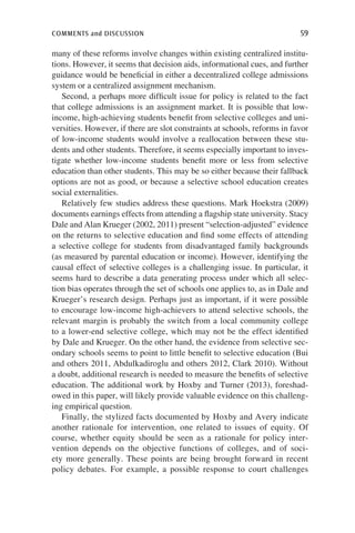 comments and discussion	 59
many of these reforms involve changes within existing centralized institu-
tions. However, it seems that decision aids, informational cues, and further
guidance would be beneficial in either a decentralized college admissions
system or a centralized assignment mechanism.
Second, a perhaps more difficult issue for policy is related to the fact
that college admissions is an assignment market. It is possible that low-
income, high-achieving students benefit from selective colleges and uni-
versities. However, if there are slot constraints at schools, reforms in favor
of low-income students would involve a reallocation between these stu-
dents and other students. Therefore, it seems especially important to inves-
tigate whether low-income students benefit more or less from selective
education than other students. This may be so either because their fallback
options are not as good, or because a selective school education creates
social externalities.
Relatively few studies address these questions. Mark Hoekstra (2009)
documents earnings effects from attending a flagship state university. Stacy
Dale and Alan Krueger (2002, 2011) present “selection-adjusted” evidence
on the returns to selective education and find some effects of attending
a selective college for students from disadvantaged family backgrounds
(as measured by parental education or income). However, identifying the
causal effect of selective colleges is a challenging issue. In particular, it
seems hard to describe a data generating process under which all selec-
tion bias operates through the set of schools one applies to, as in Dale and
Krueger’s research design. Perhaps just as important, if it were possible
to encourage low-income high-achievers to attend selective schools, the
relevant margin is probably the switch from a local community college
to a lower-end selective college, which may not be the effect identified
by Dale and Krueger. On the other hand, the evidence from selective sec-
ondary schools seems to point to little benefit to selective education (Bui
and others 2011, Abdulkadiroglu and others 2012, Clark 2010). Without
a doubt, additional research is needed to measure the benefits of selective
education. The additional work by Hoxby and Turner (2013), foreshad-
owed in this paper, will likely provide valuable evidence on this challeng-
ing empirical question.
Finally, the stylized facts documented by Hoxby and Avery indicate
another rationale for intervention, one related to issues of equity. Of
course, whether equity should be seen as a rationale for policy inter-
vention depends on the objective functions of colleges, and of soci-
ety more generally. These points are being brought forward in recent
policy debates. For example, a possible response to court challenges
 