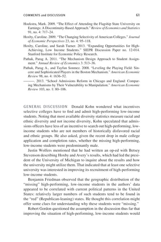comments and discussion	 61
Hoekstra, Mark. 2009. “The Effect of Attending the Flagship State University on
Earnings: A Discontinuity-Based Approach.” Review of Economics and Statistics
91, no. 4: 717–24.
Hoxby, Caroline. 2009. “The Changing Selectivity of American Colleges.” Journal
of Economic Perspectives 23, no. 4: 95–118.
Hoxby, Caroline, and Sarah Turner. 2013. “Expanding Opportunities for High-
Achieving, Low Income Students.” SIEPR Discussion Paper no. 12-014.
Stanford Institute for Economic Policy Research.
Pathak, Parag A. 2011. “The Mechanism Design Approach to Student Assign-
ment.” Annual Review of Economics 3: 513–36.
Pathak, Parag A., and Tayfun Sonmez. 2008. “Leveling the Playing Field: Sin-
cere and Sophisticated Players in the Boston Mechanism.” American Economic
Review 98, no. 4: 1636–52.
———. 2013. “School Admissions Reform in Chicago and England: Compar-
ing Mechanisms by Their Vulnerability to Manipulation.” American Economic
Review 103, no. 1: 80–106.
GENERAL DISCUSSION  Donald Kohn wondered what incentives
selective colleges have to find and admit high-performing low-income
students. Noting that most available diversity statistics measure racial and
ethnic diversity and not income diversity, Kohn speculated that admis-
sions officers have less of an incentive to search out high-performing, low-
income students who are not members of historically disfavored racial
and ethnic groups. He also asked, given the recent drop in male college
application and completion rates, whether the missing high-performing,
low-income students were predominantly male.
Justin Wolfers mentioned that he had written an op-ed with Betsey
Stevenson describing Hoxby and Avery’s results, which had led the presi-
dent of the University of Michigan to inquire about the results and how
the university might utilize them. That indicated that at least one selective
university was interested in improving its recruitment of high-performing
low-income students.
Benjamin Friedman observed that the geographic distribution of the
“missing” high-performing, low-income students in the authors’ data
appeared to be correlated with current political patterns in the United
States: relatively larger numbers of such students tend to be found in
the “red” (Republican-leaning) states. He thought this correlation might
offer some clues for understanding why these students were “missing.”
Robert Gordon questioned the assumption in the discussion thus far that
improving the situation of high-performing, low-income students would
 