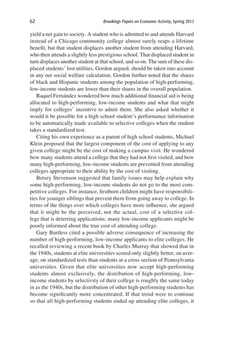 62	 Brookings Papers on Economic Activity, Spring 2013
yield a net gain to society. A student who is admitted to and attends Harvard
instead of a Chicago community college almost surely reaps a lifetime
benefit, but that student displaces another student from attending Harvard,
who then attends a slightly less prestigious school. That displaced student in
turn displaces another student at that school, and so on. The sum of these dis-
placed students’ lost utilities, Gordon argued, should be taken into account
in any net social welfare calculation. Gordon further noted that the shares
of black and Hispanic students among the population of high-performing,
low-income students are lower than their shares in the overall population.
Raquel Fernández wondered how much additional financial aid is being
allocated to high-performing, low-income students and what that might
imply for colleges’ incentive to admit them. She also asked whether it
would it be possible for a high school student’s performance information
to be automatically made available to selective colleges when the student
takes a standardized test.
Citing his own experience as a parent of high school students, Michael
Klein proposed that the largest component of the cost of applying to any
given college might be the cost of making a campus visit. He wondered
how many students attend a college that they had not first visited, and how
many high-performing, low-income students are prevented from attending
colleges appropriate to their ability by the cost of visiting.
Betsey Stevenson suggested that family issues may help explain why
some high-performing, low-income students do not go to the most com-
petitive colleges. For instance, firstborn children might have responsibili-
ties for younger siblings that prevent them from going away to college. In
terms of the things over which colleges have more influence, she argued
that it might be the perceived, not the actual, cost of a selective col-
lege that is deterring applications: many low-income applicants might be
poorly informed about the true cost of attending college.
Gary Burtless cited a possible adverse consequence of increasing the
number of high-performing, low-income applicants to elite colleges. He
recalled reviewing a recent book by Charles Murray that showed that in
the 1940s, students at elite universities scored only slightly better, on aver-
age, on standardized tests than students at a cross section of Pennsylvania
universities. Given that elite universities now accept high-performing
students almost exclusively, the distribution of high-performing, low-
income students by selectivity of their college is roughly the same today
in as the 1940s, but the distribution of other high-performing students has
become significantly more concentrated. If that trend were to continue
so that all high-performing students ended up attending elite colleges, it
 