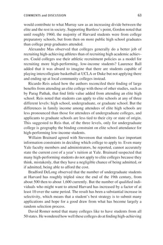 comments and discussion	 63
would contribute to what Murray saw as an increasing divide between the
elite and the rest in society. Supporting Burtless’s point, Gordon noted that
until roughly 1960, the majority of Harvard students were from college
preparatory schools, but from then on more public high school graduates
than college prep graduates attended.
Alexandre Mas observed that colleges generally do a better job of
recruiting high-achieving athletes than of recruiting high academic achiev-
ers. Could colleges use their athletic recruitment policies as a model for
recruiting more high-performing, low-income students? Laurence Ball
added that it was absurd to imagine that there are students capable of
playing intercollegiate basketball at UCLA or Duke but not applying there
and ending up at local community colleges instead.
Ricardo Reis asked how the authors reconciled their finding of large
benefits from attending an elite college with those of other studies, such as
by Parag Pathak, that find little value added from attending an elite high
school. Reis noted that students can apply to elite schools at any of three
different levels: high school, undergraduate, or graduate school. But the
differences in family income among attendees of elite high schools are
less pronounced than those for attendees of undergraduate colleges, and
applicants to graduate schools are less tied to their city or state of origin.
This suggested to Reis that, of the three levels, only for undergraduate
college is geography the binding constraint on elite school attendance for
high-performing low-income students.
Willaim Brainard agreed with Stevenson that students face important
information constraints in deciding which college to apply to. Even many
Yale faculty members and administrators, he reported, cannot accurately
state the current cost of a year’s tuition at Yale. Brainard suspected that
many high-performing students do not apply to elite colleges because they
think, mistakenly, that they have a negligible chance of being admitted, or
if admitted, being able to afford the cost.
Bradford DeLong observed that the number of undergraduate students
at Harvard has roughly tripled since the end of the 19th century, from
about 500 then to about 1,600 currently. But the number of qualified indi-
viduals who might want to attend Harvard has increased by a factor of at
least 10 over the same period. The result has been a substantial increase in
selectivity, which means that a student’s best strategy is to submit many
applications and hope for a good draw from what has become largely a
random selection process.
David Romer noted that many colleges like to have students from all
50 states. He wondered how well these colleges do at finding high-achieving
 
