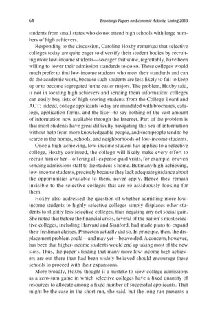 64	 Brookings Papers on Economic Activity, Spring 2013
students from small states who do not attend high schools with large num-
bers of high achievers.
Responding to the discussion, Caroline Hoxby remarked that selective
colleges today are quite eager to diversify their student bodies by recruit-
ing more low-income students—so eager that some, regrettably, have been
willing to lower their admission standards to do so. These colleges would
much prefer to find low-income students who meet their standards and can
do the academic work, because such students are less likely to fail to keep
up or to become segregated in the easier majors. The problem, Hoxby said,
is not in locating high achievers and sending them information: colleges
can easily buy lists of high-scoring students from the College Board and
ACT; indeed, college applicants today are inundated with brochures, cata-
logs, application forms, and the like—to say nothing of the vast amount
of information now available through the Internet. Part of the problem is
that most students have great difficulty navigating this sea of information
without help from more knowledgeable people, and such people tend to be
scarce in the homes, schools, and neighborhoods of low-income students.
Once a high-achieving, low-income student has applied to a selective
college, Hoxby continued, the college will likely make every effort to
recruit him or her—offering all-expense-paid visits, for example, or even
sending admissions staff to the student’s home. But many high-achieving,
low-income students, precisely because they lack adequate guidance about
the opportunities available to them, never apply. Hence they remain
invisible to the selective colleges that are so assiduously looking for
them.
Hoxby also addressed the question of whether admitting more low-
income students to highly selective colleges simply displaces other stu-
dents to slightly less selective colleges, thus negating any net social gain.
She noted that before the financial crisis, several of the nation’s most selec-
tive colleges, including Harvard and Stanford, had made plans to expand
their freshman classes. Princeton actually did so. In principle, then, the dis-
placement problem could—and may yet—be avoided. A concern, however,
has been that higher-income students would end up taking most of the new
slots. Thus, the paper’s finding that many more low-income high achiev-
ers are out there than had been widely believed should encourage these
schools to proceed with their expansions.
More broadly, Hoxby thought it a mistake to view college admissions
as a zero-sum game in which selective colleges have a fixed quantity of
resources to allocate among a fixed number of successful applicants. That
might be the case in the short run, she said, but the long run presents a
 