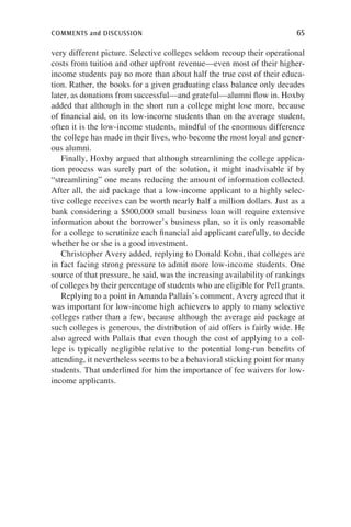 comments and discussion	 65
very different picture. Selective colleges seldom recoup their operational
costs from tuition and other upfront revenue—even most of their higher-
income students pay no more than about half the true cost of their educa-
tion. Rather, the books for a given graduating class balance only decades
later, as donations from successful—and grateful—alumni flow in. Hoxby
added that although in the short run a college might lose more, because
of financial aid, on its low-income students than on the average student,
often it is the low-income students, mindful of the enormous difference
the college has made in their lives, who become the most loyal and gener-
ous alumni.
Finally, Hoxby argued that although streamlining the college applica-
tion process was surely part of the solution, it might inadvisable if by
“streamlining” one means reducing the amount of information collected.
After all, the aid package that a low-income applicant to a highly selec-
tive college receives can be worth nearly half a million dollars. Just as a
bank considering a $500,000 small business loan will require extensive
information about the borrower’s business plan, so it is only reasonable
for a college to scrutinize each financial aid applicant carefully, to decide
whether he or she is a good investment.
Christopher Avery added, replying to Donald Kohn, that colleges are
in fact facing strong pressure to admit more low-income students. One
source of that pressure, he said, was the increasing availability of rankings
of colleges by their percentage of students who are eligible for Pell grants.
Replying to a point in Amanda Pallais’s comment, Avery agreed that it
was important for low-income high achievers to apply to many selective
colleges rather than a few, because although the average aid package at
such colleges is generous, the distribution of aid offers is fairly wide. He
also agreed with Pallais that even though the cost of applying to a col-
lege is typically negligible relative to the potential long-run benefits of
attending, it nevertheless seems to be a behavioral sticking point for many
students. That underlined for him the importance of fee waivers for low-
income applicants.
 