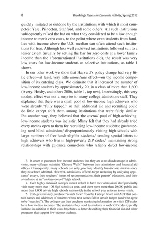 8	 Brookings Papers on Economic Activity, Spring 2013
quickly imitated or outdone by the institutions with which it most com-
petes: Yale, Princeton, Stanford, and some others. All such institutions
subsequently raised the bar on what they considered to be a low enough
income to merit zero costs, to the point where even students from fami-
lies with income above the U.S. median can often attend such institu-
tions for free. Although less well endowed institutions followed suit to a
lesser extent (usually by setting the bar for zero costs at a lower family
income than the aforementioned institutions did), the result was very
low costs for low-income students at selective institutions, as table 1
shows.
In our other work we show that Harvard’s policy change had very lit-
tle effect—at least, very little immediate effect—on the income compo-
sition of its entering class. We estimate that it increased the number of
low-income students by approximately 20, in a class of more than 1,600
(Avery, Hoxby, and others 2006, table 1, top row). Interestingly, this very
modest effect was not a surprise to many college admissions staff. They
explained that there was a small pool of low-income high achievers who
were already “fully tapped,” so that additional aid and recruiting could
do little except shift them among institutions that were fairly similar.
Put another way, they believed that the overall pool of high-achieving,
low-income students was inelastic. Many felt that they had already tried
every means open to them for recruiting low-income students: guarantee-
ing need-blind admission,3
disproportionately visiting high schools with
large numbers of free-lunch-eligible students,4
sending special letters to
high achievers who live in high-poverty ZIP codes,5
maintaining strong
relationships with guidance counselors who reliably direct low-income
3.  In order to guarantee low-income students that they are at no disadvantage in admis-
sions, many colleges maintain “Chinese Walls” between their admissions and financial aid
offices. Consequently, many schools can only precisely identify low-income students once
they have been admitted. However, admissions officers target recruiting by analyzing appli-
cants’ essays, their teachers’ letters of recommendation, their parents’ education, and their
attendance at an “underresourced” high school.
4.  Even highly endowed colleges cannot afford to have their admissions staff personally
visit many more than 100 high schools a year, and there were more than 20,000 public and
more than 8,000 private high schools nationwide in the school year relevant to our study.
5.  Colleges routinely purchase “search files” from the College Board and ACT that con-
tain names and addresses of students whose test scores fall in certain ranges (and who agree
to be “searched”). The colleges can then purchase marketing information on which ZIP codes
have low median incomes. The materials they send to students in such ZIP codes typically
include, in addition to their usual brochures, a letter describing their financial aid and other
programs that support low-income students.
 