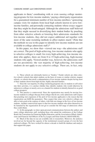caroline hoxby and christopher avery	 9
applicants to them,6
coordinating with or even running college mentor-
ing programs for low-income students,7
paying a third-party organization
for a guaranteed minimum number of low-income enrollees,8
sponsoring
campus visits for students from local high schools known to serve low-
income families, and personally contacting students whose essays suggest
that they might be disadvantaged. Although the admissions staff believed
that they might succeed in diversifying their student bodies by poaching
from other selective schools or lowering their admissions standards for
low-income students, they did not expect additional aid together with
more of the same recruiting methods to affect matters much.9
(Note that
the methods we use in this paper to identify low-income students are not
available to college admissions staff.)10
In this paper, we show that—viewed one way—the admissions staff
are correct. The pool of high-achieving, low-income students who apply
to selective colleges is small: for every high-achieving, low-income stu-
dent who applies, there are from 8 to 15 high-achieving, high-income
students who apply. Viewed another way, however, the admissions staff
are too pessimistic: the vast majority of high-achieving, low-income
students do not apply to any selective college. There are, in fact, only
  6.  These schools are informally known as “feeders.” Feeder schools are often selec-
tive schools (schools that admit students on the basis of exams or similar criteria), magnet
schools, or schools that enroll a subpopulation of low-income students despite having most
of their students drawn from high-income, highly educated families.
  7.  Since the vast majority of college mentoring programs rely on students to self-select
into their activities, it is unclear whether they identify students who would otherwise be
unknown to colleges or merely serve as a channel for students to identify themselves as good
college prospects.
  8.  This practice is controversial. Since the organization may merely be moving low-
income students to colleges that pay from colleges that do not, some admissions staff suspect
that poaching (not expansion of the pool of low-income applicants) is the reason that the
organization can fulfill the guarantees. They suspect that some very selective colleges are
able to look good at the expense of others, with little net change in the lives of low-income
students. Another controversial aspect is that low-income students who allow themselves to
be funneled by the organization do not get to consider the full range of admissions offers
they could obtain.
  9.  In this paragraph, we draw upon personal communications between the authors and
many college admissions staff, including those who attend the conferences of the College
Board, the Consortium for Financing Higher Education, and the Association of Black Admis-
sions and Financial Aid Officers of the Ivy League and Sister Schools (ABAFAOILSS).
10.  Much of the data we use are available only to researchers. Moreover, the analytics
involved are far beyond the capacity of the institutional research groups of even the best
endowed colleges. We have worked for almost a decade to build the database and analysis
that support this paper.
 