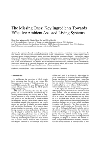 The Missing Ones: Key Ingredients Towards
Effective Ambient Assisted Living Systems
Hong Sun, Vincenzo De Florio, Ning Gui and Chris Blondia
PATS Research Group, University of Antwerp, 1 Middelheimlaan, Antwerp, 2020, Belgium.
Interdisciplinary Institute for Braodband Technology (IBBT),Gaston Crommenlaan 8, Gent, 9050, Belgium
Email: {hong.sun, vincenzo.deflorio, ning.gui, chris.blondia}@ua.ac.be

Abstract. The population of elderly people keeps increasing rapidly, which becomes a predominant aspect of our societies. As
such, solutions both efficacious and cost-effective need to be sought. Ambient Assisted Living (AAL) is a new approach which
promises to address the needs from elderly people. In this paper, we claim that human participation is a key ingredient towards
effective AAL systems, which not only saves social resources, but also has positive relapses on the psychological health of the
elderly people. Challenges in increasing the human participation in ambient assisted living are discussed in this paper and solutions to meet those challenges are also proposed. We use our proposed mutual assistance community, which is built with service oriented approach, as an example to demonstrate how to integrate human tasks in AAL systems. Our preliminary simulation results are presented, which support the effectiveness of human participation.
Keywords: Ambient Assisted Living, Ambient Intelligence, Mutual Assistance Community.

1. Introduction
As well known, the proportion of elderly people
keeps increasing since the end of last century. The
European overview report of Ambient Assisted Living (AAL) investigated this trend [21] aiming to find
out an efficient solution to help the elderly people
independently living.
AAL aims at extending the time the elderly
people can live in their home environment by increasing their autonomy and assisting them in carrying out activities of daily lives by the use of intelligent products and the provision of remote services
including care services. Most efforts towards building ambient assisted living systems for the elderly
people are based on developing pervasive devices
and use Ambient Intelligence [4] to integrate these
devices together to construct a safety environment.
Living assistance systems and assistive devices are
thus developed to facilitate the daily lives of these
elderly people. Such efforts are close to achieve the
goal of assisting the elderly people to live independently by transferring the dependence from human
side to assistive devices. However, what we deem as
their biggest limitation is that although they are to

achieve such goal, in so doing they also reduce the
social connections of the assisted people and hinder
human participation. Although recent researches
have now noticed the importance of human participation and intend to increase social connections, there
is still no effective way to enhance the human participation in ambient assisted living systems.
In this paper, first we review the existing efforts
of bringing human participation into ambient assisted
living systems. Then, we observe how the common
approaches draw a dividing line between those who
are to be cared of and those who take care. By doing
so, AAL services based on this axiom confine the
users to a passive role that discriminate and exclude
them from the better part of society, which introduces
frustration and discomfort. We deem avoiding or
minimizing such frustration and discomfort from the
user side as the biggest challenge towards the success
of ambient assisted living systems. Our solution to
meet such challenge is by changing the roles that
people played in ambient assisted living systems.
Instead of classifying people into assisted people and
caregivers, we propose to construct the ambient assisted living system as a mutual assistance community where every subscriber is equally treated as peer

 