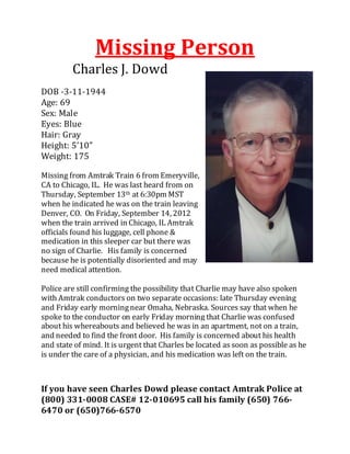 Charles J. Dowd
                Missing Person
DOB -3-11-1944
Age: 69
Sex: Male
Eyes: Blue
Hair: Gray
Height: 5’10”
Weight: 175

Missing from Amtrak Train 6 from Emeryville,
CA to Chicago, IL. He was last heard from on
Thursday, September 13th at 6:30pm MST
when he indicated he was on the train leaving
Denver, CO. On Friday, September 14, 2012
when the train arrived in Chicago, IL Amtrak
officials found his luggage, cell phone &
medication in this sleeper car but there was
no sign of Charlie. His family is concerned
because he is potentially disoriented and may
need medical attention.

Police are still confirming the possibility that Charlie may have also spoken
with Amtrak conductors on two separate occasions: late Thursday evening
and Friday early morning near Omaha, Nebraska. Sources say that when he
spoke to the conductor on early Friday morning that Charlie was confused
about his whereabouts and believed he was in an apartment, not on a train,
and needed to find the front door. His family is concerned about his health
and state of mind. It is urgent that Charles be located as soon as possible as he
is under the care of a physician, and his medication was left on the train.



If you have seen Charles Dowd please contact Amtrak Police at
(800) 331-0008 CASE# 12-010695 call his family (650) 766-
6470 or (650)766-6570
 