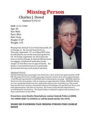 Missing	
  Person	
  
                 Charles	
  J.	
  Dowd	
  
                        Updated	
  9/19/12	
  
	
  
DOB	
  -­‐3-­‐11-­‐1944	
  
Age:	
  69	
  
Sex:	
  Male	
  
Eyes:	
  Blue	
  
Hair:	
  Gray	
  
Height:	
  5’10”	
  
Weight:	
  175	
  
	
  
Missing	
  from	
  Amtrak	
  Train	
  6	
  from	
  Emeryville,	
  CA	
  
to	
  Chicago,	
  IL.	
  	
  He	
  was	
  last	
  heard	
  from	
  on	
  
Thursday,	
  September	
  13th	
  at	
  6:30pm	
  MST	
  when	
  
he	
  indicated	
  he	
  was	
  on	
  the	
  train	
  leaving	
  Denver,	
  
CO.	
  	
  On	
  Friday,	
  September	
  14,	
  2012	
  when	
  the	
  
train	
  arrived	
  in	
  Chicago,	
  IL	
  Amtrak	
  officials	
  found	
  
his	
  luggage,	
  cell	
  phone	
  &	
  medication	
  in	
  this	
  
sleeper	
  car	
  but	
  there	
  was	
  no	
  sign	
  of	
  Charlie.	
  	
  	
  His	
  
family	
  is	
  concerned	
  because	
  he	
  is	
  potentially	
  
disoriented	
  and	
  may	
  need	
  medical	
  attention.	
  
	
  
Updated	
  9/19/12	
  
Amtrak	
  disclosed	
  that	
  a	
  passenger	
  saw	
  Dowd	
  near	
  a	
  door	
  of	
  the	
  train	
  approximately	
  10:00	
  
PM,	
  Thursday	
  (9/13/12).	
  Another	
  passenger	
  found	
  an	
  exterior	
  door	
  ajar	
  at	
  approximately	
  
11:00	
  PM	
  and	
  reported	
  this	
  to	
  AMTRAK	
  staff	
  in	
  following	
  the	
  morning.	
  	
  	
  AMTRAK	
  called	
  for	
  
Dowd	
  over	
  the	
  loud	
  speaker	
  with	
  no	
  response	
  at	
  approximately	
  9:30am.	
  AMTRAK	
  officials	
  
are	
  now	
  saying	
  that	
  Dowd	
  may	
  have	
  opened	
  the	
  exterior	
  door	
  and	
  fallen	
  out.	
  This	
  would	
  
have	
  put	
  the	
  train’s	
  location	
  somewhere	
  between	
  Fort	
  Morgan,	
  CO	
  and	
  McCook,	
  NE	
  an	
  area	
  
with	
  approximately	
  160	
  miles	
  of	
  rain	
  lines.	
  The	
  Yuma	
  County	
  Sheriff’s	
  department	
  is	
  
coordinating	
  the	
  search	
  there.	
  	
  The	
  Dowd	
  Family	
  is	
  asking	
  for	
  support	
  and	
  assistance	
  from	
  
those	
  communities	
  in	
  that	
  effort.	
  	
  	
  
	
  
If	
  you	
  have	
  seen	
  Charles	
  Dowd	
  please	
  contact	
  Amtrak	
  Police	
  at	
  (800)	
  
331-­‐0008	
  CASE#	
  12-­‐010695	
  or	
  call	
  his	
  family	
  (650)	
  766-­‐6470.	
  
	
  
SHARE	
  HIS	
  FACEBOOK	
  PAGE-­‐MISSING	
  PERSON	
  FIND	
  CHARLIE	
  
DOWD	
  
 