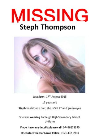 MISSING 
Steph Thompson 
Last Seen: 17th August 2015 
17 years old 
Steph has blonde hair; she is 5 ft 2” and green eyes 
She was wearing Radleigh High Secondary School 
Uniform 
If you have any details please call: 07446278390 
Or contact the Harborne Police: 0121 437 5983 
