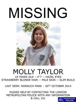 MISSING
MOLLY TAYLOR
10 YEARS OLD – 4”7 -- HAZEL EYES
STRAWBERRY BLONDE HAIR -- PALE SKIN -- SLIM BUILD
LAST SEEN: NONSUCH PARK – 20TH OCTOBER 2014
PLEASE HELP BY CONTACTING THE LONDON
METROPOLITAN POLICE WITH ANY INFORMATION
& CALL 101
 