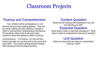 Classroom Projects Fluency and Comprehension       Your children will be participating in a unit that will enhance their reading abilities.  They will be choral reading and also working in groups in order to improve their comprehension and fluency.  The students will be able to ask each other questions about the reading in order to improve comprehension.    For fluency, not only will they choral read with me, but they will do the same with each other.  They will be aiming towards reading with expression and the proper pausing. Content Question Would you be reading with expression if you did not read like you talk? Essential Question What does it mean to read with expression?  What does it mean to comprehend what you're reading?   Unit Question What are things that can help you comprehend what you read? 