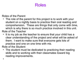 Roles Roles of the Parent The role of the parent for this project is to work with your student on a nightly basis to practice their oral reading and comprehension.  These are things that only come with time, which is why there is so much practice involved in this unit. Role of the Teacher It is my job as the teacher to ensure that your child has a clear understanding of the project and what will be asked of them.  I want to make sure that everyone gets lots of practice and one on one time with me. Role of the Student The student must be dedicated to practicing their reading skills and to working with their classmates toward big reading improvements.    