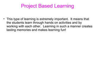 Project Based Learning This type of learning is extremely important.  It means that the students learn through hands on activities and by working with each other.  Learning in such a manner creates lasting memories and makes learning fun! 