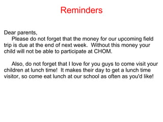 Reminders Dear parents,       Please do not forget that the money for our upcoming field trip is due at the end of next week.  Without this money your child will not be able to participate at CHOM.         Also, do not forget that I love for you guys to come visit your children at lunch time!  It makes their day to get a lunch time visitor, so come eat lunch at our school as often as you'd like!       