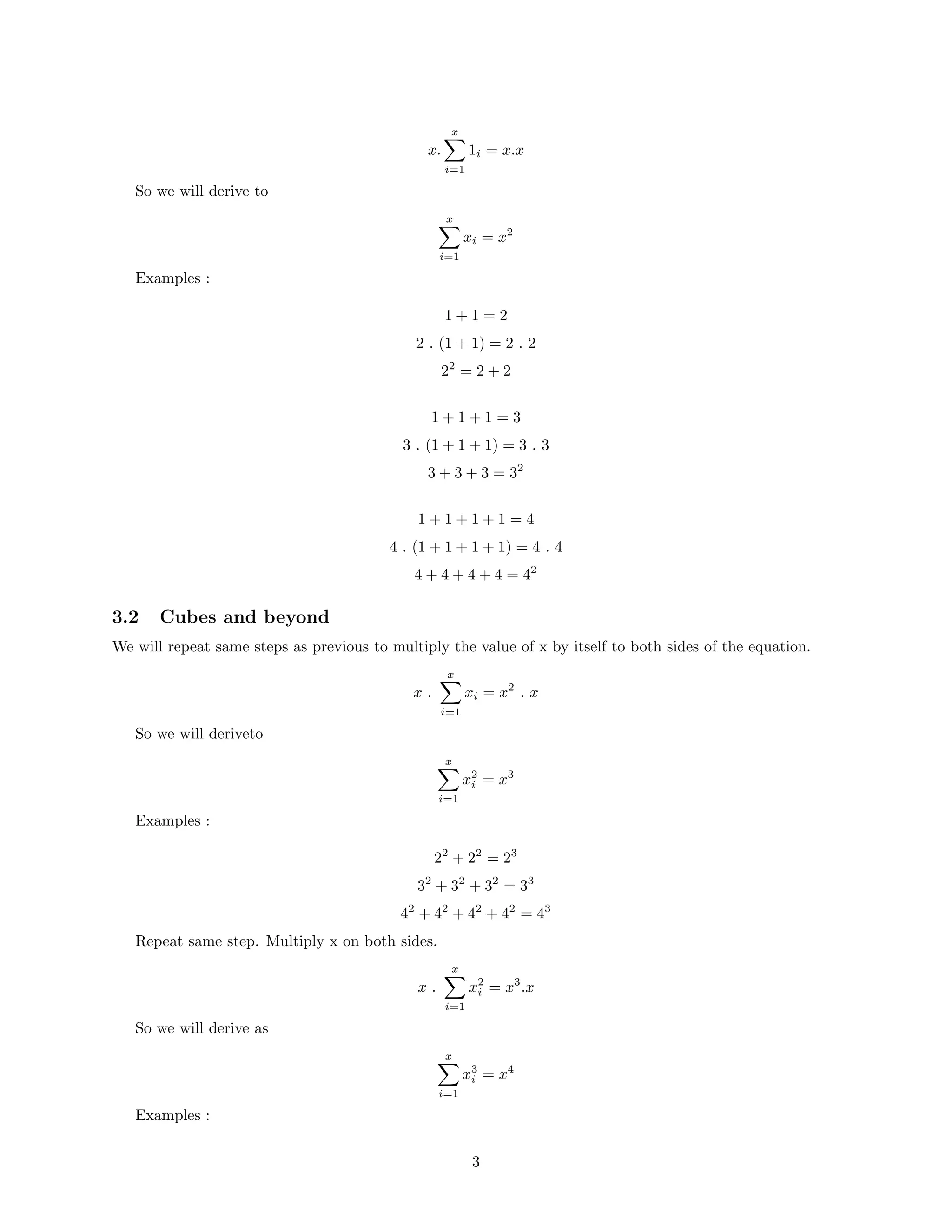x.
x
i=1
1i = x.x
So we will derive to
x
i=1
xi = x2
Examples :
1 + 1 = 2
2 . (1 + 1) = 2 . 2
22
= 2 + 2
1 + 1 + 1 = 3
3 . (1 + 1 + 1) = 3 . 3
3 + 3 + 3 = 32
1 + 1 + 1 + 1 = 4
4 . (1 + 1 + 1 + 1) = 4 . 4
4 + 4 + 4 + 4 = 42
3.2 Cubes and beyond
We will repeat same steps as previous to multiply the value of x by itself to both sides of the equation.
x .
x
i=1
xi = x2
. x
So we will deriveto
x
i=1
x2
i = x3
Examples :
22
+ 22
= 23
32
+ 32
+ 32
= 33
42
+ 42
+ 42
+ 42
= 43
Repeat same step. Multiply x on both sides.
x .
x
i=1
x2
i = x3
.x
So we will derive as
x
i=1
x3
i = x4
Examples :
3
 