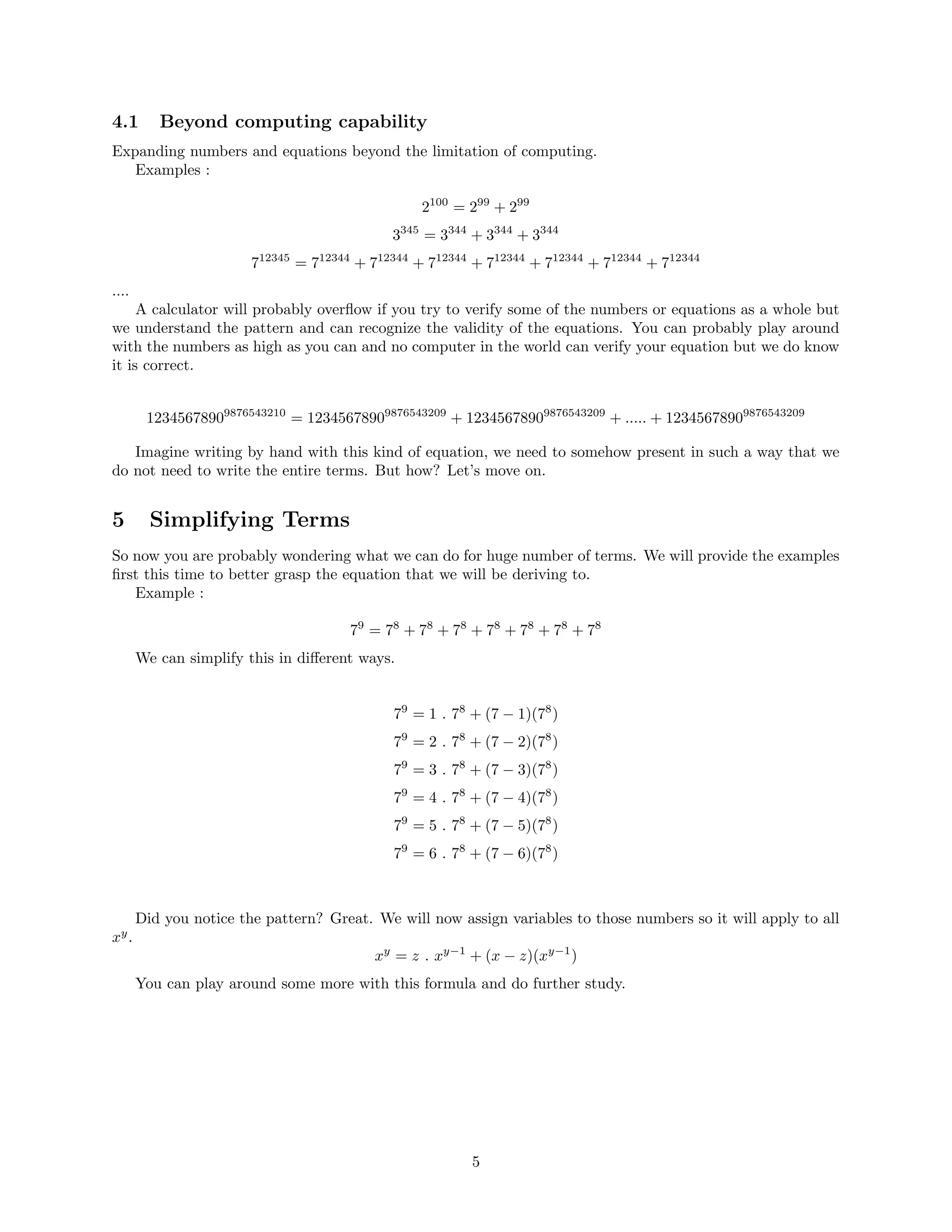 4.1 Beyond computing capability
Expanding numbers and equations beyond the limitation of computing.
Examples :
2100
= 299
+ 299
3345
= 3344
+ 3344
+ 3344
712345
= 712344
+ 712344
+ 712344
+ 712344
+ 712344
+ 712344
+ 712344
....
A calculator will probably overﬂow if you try to verify some of the numbers or equations as a whole but
we understand the pattern and can recognize the validity of the equations. You can probably play around
with the numbers as high as you can and no computer in the world can verify your equation but we do know
it is correct.
12345678909876543210
= 12345678909876543209
+ 12345678909876543209
+ ..... + 12345678909876543209
Imagine writing by hand with this kind of equation, we need to somehow present in such a way that we
do not need to write the entire terms. But how? Let’s move on.
5 Simplifying Terms
So now you are probably wondering what we can do for huge number of terms. We will provide the examples
ﬁrst this time to better grasp the equation that we will be deriving to.
Example :
79
= 78
+ 78
+ 78
+ 78
+ 78
+ 78
+ 78
We can simplify this in diﬀerent ways.
79
= 1 . 78
+ (7 − 1)(78
)
79
= 2 . 78
+ (7 − 2)(78
)
79
= 3 . 78
+ (7 − 3)(78
)
79
= 4 . 78
+ (7 − 4)(78
)
79
= 5 . 78
+ (7 − 5)(78
)
79
= 6 . 78
+ (7 − 6)(78
)
Did you notice the pattern? Great. We will now assign variables to those numbers so it will apply to all
xy
.
xy
= z . xy−1
+ (x − z)(xy−1
)
You can play around some more with this formula and do further study.
5
 