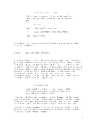 5
SAM: (PLAYING IT OFF)
It’s just a shadow I’m sure. Anyway! Is
that the doorbell? Must be! Kelly got to
go!
KELLY:
Wait – Sam what’s going on?
SAM: (SHUTTING DOWN THE LAPTOP)
Bye! Bye. Byeeee.
Sam slams the laptop down and breathes a sigh of relief,
visibly relaxing.
SCENE 4: INT. THE NEXT MORNING.
Sam is walking around the house eating breakfast. She walks
past the calendar on the wall and stops dead. There in big
red writing is the return date of Kelly – it’s today. She
looks over at the pet and starts to panic. She rushes round
the house doing last minute changes when suddenly she hears
Kelly’s tyres on the gravel and keys in the door. She
scoops up the pet and runs to the front door ready to
convince Kelly it’s her old pet. As the door opens she is
face to face with a smiling Kelly.
SAM (RUSHED)
Look Buzz! It’s Kelly, your owner! Well
it’s been great staying here, hope you
enjoyed your holiday Kelly!
The two of them are speaking in the doorway of the front
door. Sam goes to speak again when suddenly, by their feet,
they notice a pet approaching and the original Buzz walks
into sight and into the house – right in front of them.
There’s a pause between the two of them and Kelly’s face
morphs from confusion and shock to realization while Sam’s
face is of pure dread. Busted.
 