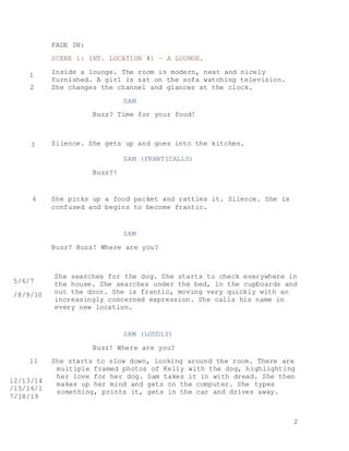 2
FADE IN:
SCENE 1: INT. LOCATION #1 – A LOUNGE.
Inside a lounge. The room is modern, neat and nicely
furnished. A girl is sat on the sofa watching television.
She changes the channel and glances at the clock.
SAM
Buzz? Time for your food!
Silence. She gets up and goes into the kitchen.
SAM (FRANTICALLY)
Buzz?!
She picks up a food packet and rattles it. Silence. She is
confused and begins to become frantic.
SAM
Buzz? Buzz! Where are you?
She searches for the dog. She starts to check everywhere in
the house. She searches under the bed, in the cupboards and
out the door. She is frantic, moving very quickly with an
increasingly concerned expression. She calls his name in
every new location.
SAM (LOUDLY)
Buzz! Where are you?
She starts to slow down, looking around the room. There are
multiple framed photos of Kelly with the dog, highlighting
her love for her dog. Sam takes it in with dread. She then
makes up her mind and gets on the computer. She types
something, prints it, gets in the car and drives away.
1
2
3
4
5/6/7
/8/9/10
11
/
12/13/14
/15/16/1
7/18/19
 