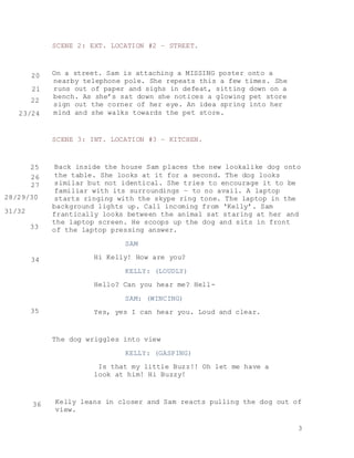 3
SCENE 2: EXT. LOCATION #2 – STREET.
On a street. Sam is attaching a MISSING poster onto a
nearby telephone pole. She repeats this a few times. She
runs out of paper and sighs in defeat, sitting down on a
bench. As she’s sat down she notices a glowing pet store
sign out the corner of her eye. An idea spring into her
mind and she walks towards the pet store.
SCENE 3: INT. LOCATION #3 – KITCHEN.
Back inside the house Sam places the new lookalike dog onto
the table. She looks at it for a second. The dog looks
similar but not identical. She tries to encourage it to be
familiar with its surroundings – to no avail. A laptop
starts ringing with the skype ring tone. The laptop in the
background lights up. Call incoming from ‘Kelly’. Sam
frantically looks between the animal sat staring at her and
the laptop screen. He scoops up the dog and sits in front
of the laptop pressing answer.
SAM
Hi Kelly! How are you?
KELLY: (LOUDLY)
Hello? Can you hear me? Hell-
SAM: (WINCING)
Yes, yes I can hear you. Loud and clear.
The dog wriggles into view
KELLY: (GASPING)
Is that my little Buzz!! Oh let me have a
look at him! Hi Buzzy!
Kelly leans in closer and Sam reacts pulling the dog out of
view.
20
21
22
23/24
25
26
27
28/29/30
31/32
33
34
35
36
 