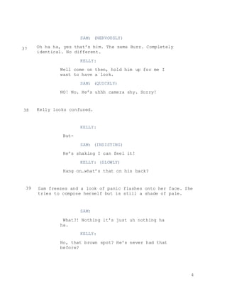 4
SAM: (NERVOUSLY)
Oh ha ha, yes that’s him. The same Buzz. Completely
identical. No different.
KELLY:
Well come on then, hold him up for me I
want to have a look.
SAM: (QUICKLY)
NO! No. He’s uhhh camera shy. Sorry!
Kelly looks confused.
KELLY:
But-
SAM: (INSISTING)
He’s shaking I can feel it!
KELLY: (SLOWLY)
Hang on…what’s that on his back?
Sam freezes and a look of panic flashes onto her face. She
tries to compose herself but is still a shade of pale.
SAM:
What?! Nothing it’s just uh nothing ha
ha.
KELLY:
No, that brown spot? He’s never had that
before?
37
38
39
 