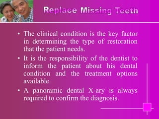 • The clinical condition is the key factor
  in determining the type of restoration
  that the patient needs.
• It is the responsibility of the dentist to
  inform the patient about his dental
  condition and the treatment options
  available.
• A panoramic dental X-ary is always
  required to confirm the diagnosis.
 