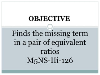Finds the missing term
in a pair of equivalent
ratios
M5NS-IIi-126
OBJECTIVE
 