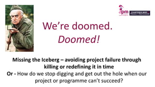 We’re doomed.
Doomed!
Missing the Iceberg – avoiding project failure through
killing or redefining it in time
Or - How do we stop digging and get out the hole when our
project or programme can’t succeed?
 