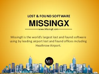 MISSINGX
MissingX is the world’s largest lost and found software
using by leading airport lost and found offices including
Heathrow Airport.
LOST & FOUND SOFTWARE
===========www.MissingX.com===========
 