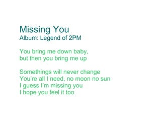 Missing You
Album: Legend of 2PM

You bring me down baby,
but then you bring me up

Somethings will never change
You’re all I need, no moon no sun
I guess I’m missing you
I hope you feel it too
 
