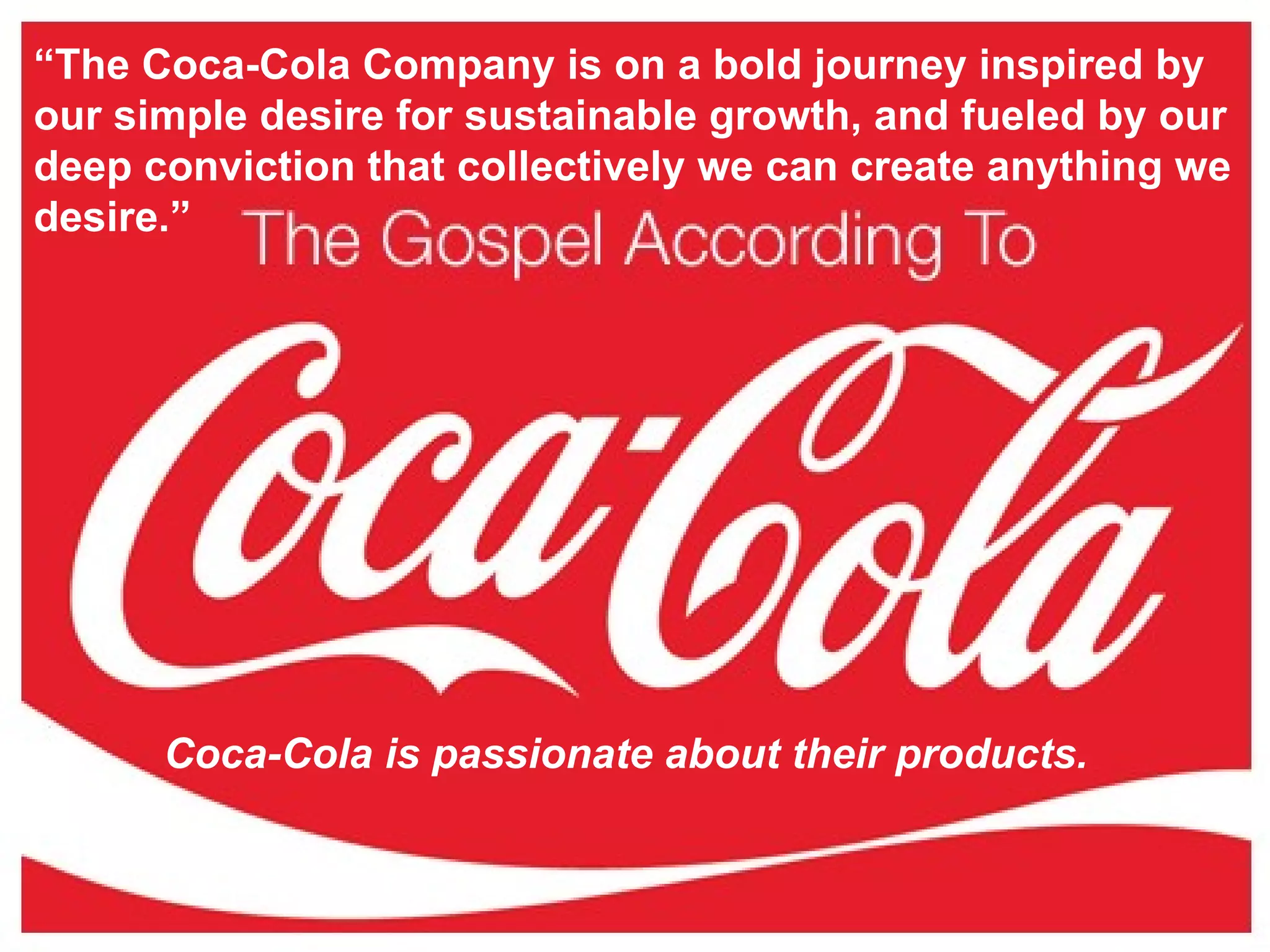 “ The Coca-Cola Company is on a bold journey inspired by our simple desire for sustainable growth, and fueled by our deep conviction that collectively we can create anything we desire.” Coca-Cola is passionate about their products. 