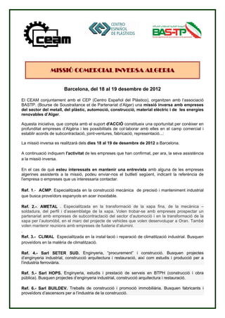 MISSIÓ COMERCIAL INVERSA ALGERIA


                       Barcelona, del 18 al 19 desembre de 2012

El CEAM conjuntament amb el CEP (Centro Español del Plástico), organitzen amb l’associació
BASTP. (Bourse de Soustraitance et de Partenariat d’Alger) una missió inversa amb empreses
del sector del metall, del plàstic, automoció, construcció, material elèctric i de les energies
renovables d’Alger.

Aquesta iniciativa, que compta amb el suport d'ACCIÓ constitueix una oportunitat per conèixer en
profunditat empreses d’Algèria i les possibilitats de col·laborar amb elles en el camp comercial i
establir acords de subcontractació, joint-ventures, fabricació, representació...:

La missió inversa es realitzarà dels dies 18 al 19 de desembre de 2012 a Barcelona.

A continuació indiquem l'activitat de les empreses que han confirmat, per ara, la seva assistència
a la missió inversa.

En el cas de què esteu interessats en mantenir una entrevista amb alguna de les empreses
algerines assistents a la missió, podeu enviar-nos el butlletí següent, indicant la referència de
l'empresa o empreses que us interessaria contactar.

Ref. 1.- ACMP. Especialitzada en la construcció mecànica de precisió i manteniment industrial
que busca proveïdors espanyols en acer inoxidable.

Ref. 2.-. AMETAL . Especialitzada en la transformació de la xapa fina, de la mecànica –
soldadura, del perfil i d’assemblatge de la xapa. Volen trobar-se amb empreses prospectar un
partenariat amb empreses de subcontractació del sector d’automoció i en la transformació de la
xapa per l’automòbil, en el marc del projecte de vehicles que volen desenvolupar a Oran. També
volen mantenir reunions amb empreses de fusteria d’alumini.
.
Ref. 3.- CLIMAL Especialitzada en la instal·lació i reparació de climatització industrial. Busquen
proveïdors en la matèria de climatització.

Ref. 4.- Sarl SETER SUD. Enginyeria, “procurement” i construcció. Busquen projectes
d’enginyeria industrial, construcció arquitectura i restauració, així com estudis i producció per a
l’industria ferroviària.

Ref. 5.- Sarl HOPS. Enginyeria, estudis i prestació de serveis en BTPH (construcció i obra
pública). Busquen projectes d’enginyeria industrial, construcció arquitectura i restauració.

Ref. 6.- Sarl BUILDEV. Treballs de construcció i promoció immobiliària. Busquen fabricants i
proveïdors d’ascensors per a l’industria de la construcció.
 