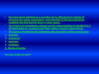 Youhavebeenselected as a member of an elite group in charge of planningthestudy, exploration  and selection of thebestplanettoestablishthefirsthuman base in outerspace. Yourtaskistoinvestigate a planet and itscharacteristicsto decide ifitisthebest place toconquest and thensettle a humancolonythere.Theteamisformedbythefollowing elite members of thehumanrace:ScientistAstronautEngineerArchitect5.  Medical doctor.Are youreadytostart?