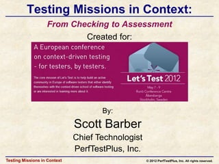 Testing Missions in Context:
                   From Checking to Assessment
                           Created for:




                                     By:

                              Scott Barber
                              Chief Technologist
                              PerfTestPlus, Inc.
Testing Missions in Context                        © 2012 PerfTestPlus, Inc. All rights reserved.
 