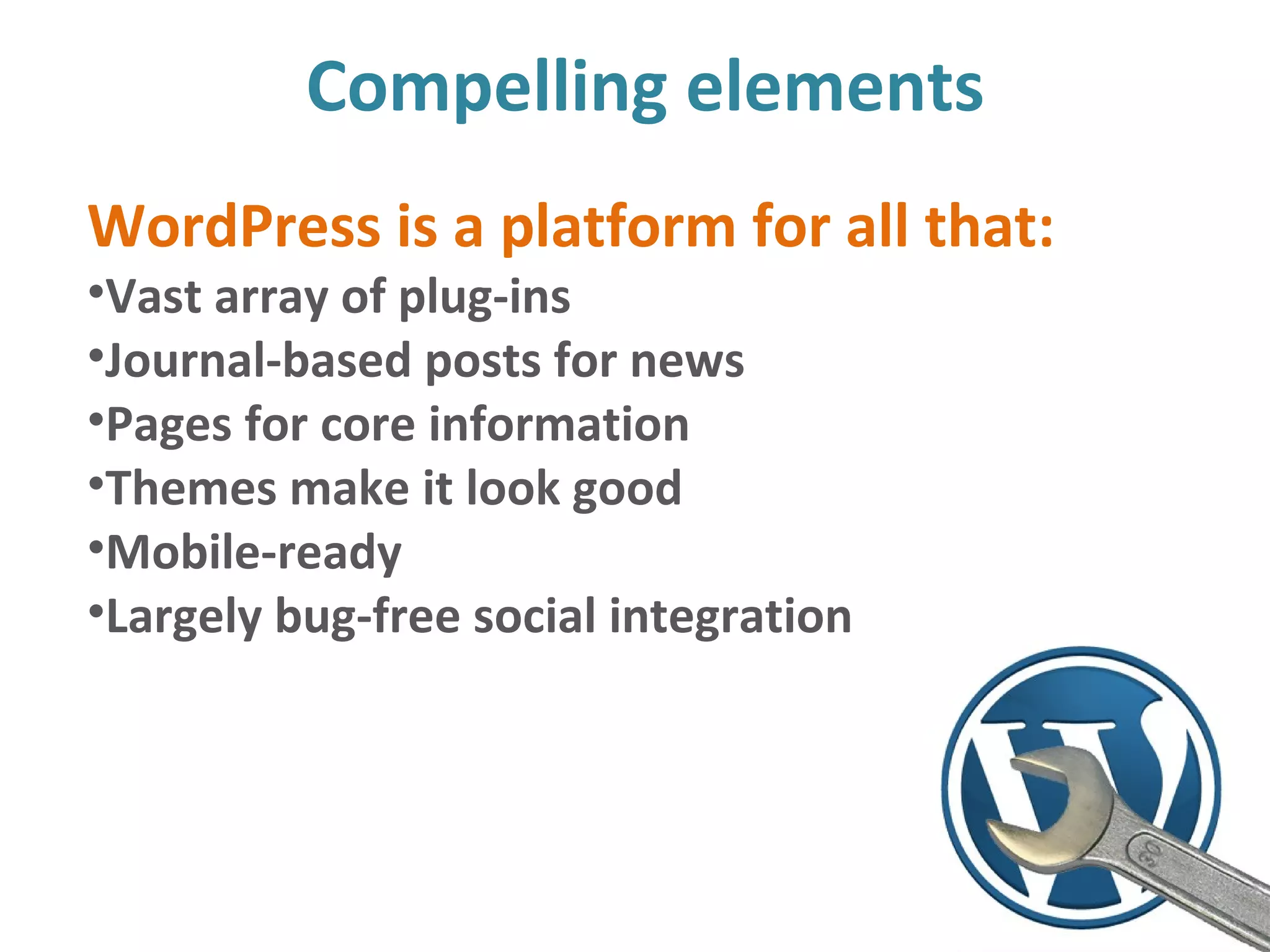 Compelling elements
WordPress is a platform for all that:
•Vast array of plug-ins
•Journal-based posts for news
•Pages for core information
•Themes make it look good
•Mobile-ready
•Largely bug-free social integration
 
