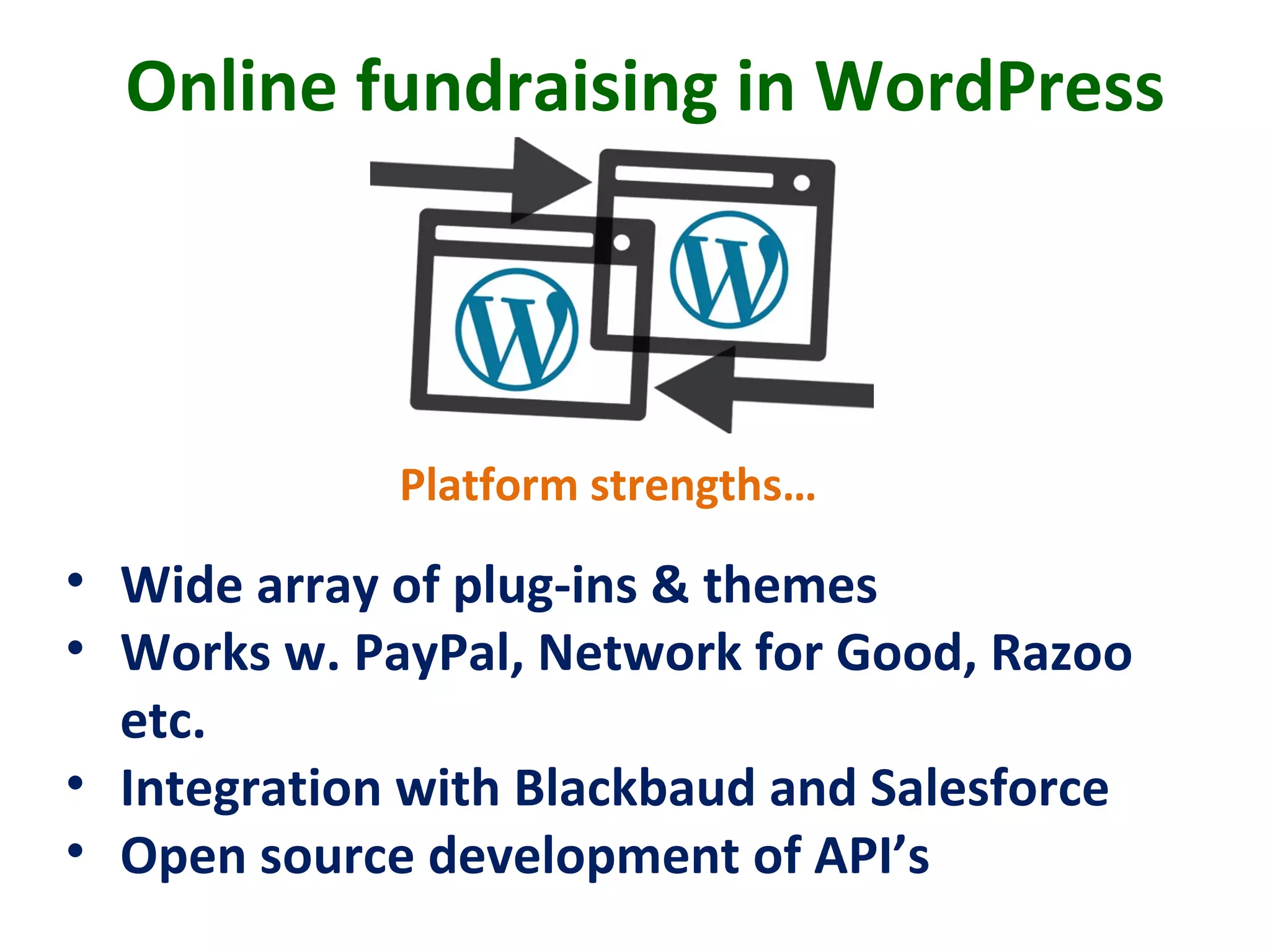 Online fundraising in WordPress
• Wide array of plug-ins & themes
• Works w. PayPal, Network for Good, Razoo
etc.
• Integration with Blackbaud and Salesforce
• Open source development of API’s
Platform strengths…
 