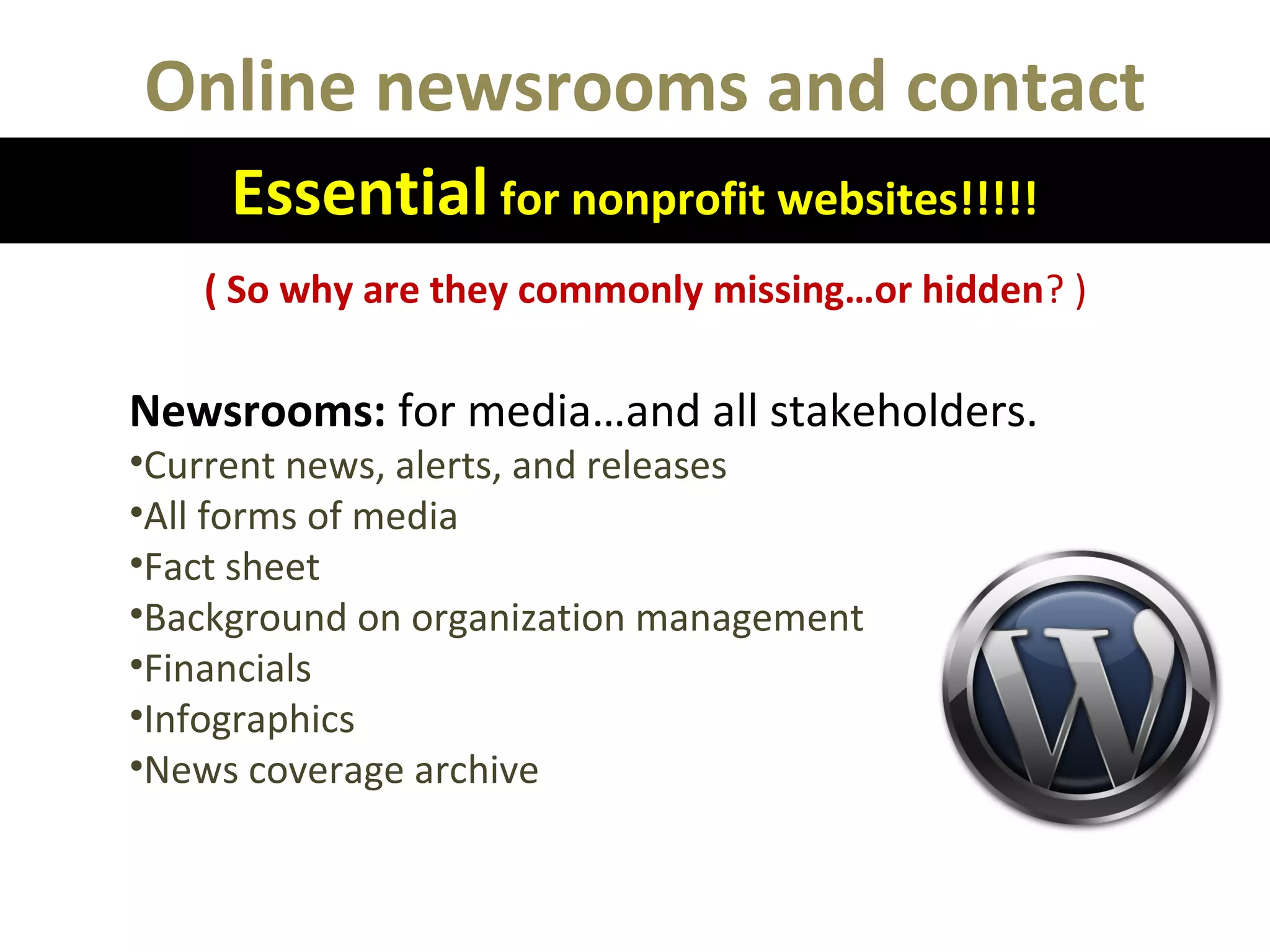 Online newsrooms and contact
Essential for nonprofit websites!!!!!
( So why are they commonly missing…or hidden? )
Newsrooms: for media…and all stakeholders.
•Current news, alerts, and releases
•All forms of media
•Fact sheet
•Background on organization management
•Financials
•Infographics
•News coverage archive
 