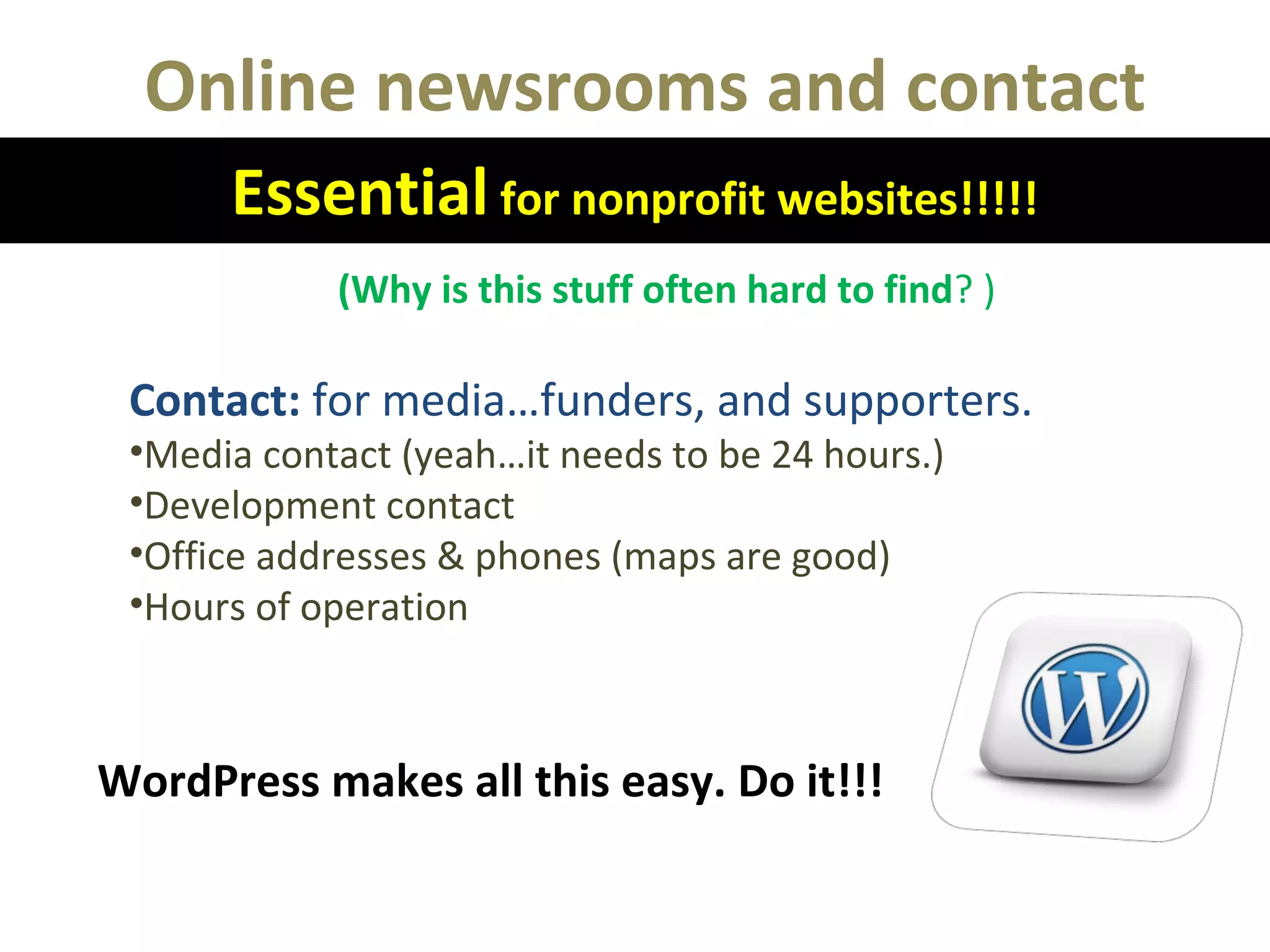 Online newsrooms and contact
Essential for nonprofit websites!!!!!
(Why is this stuff often hard to find? )
Contact: for media…funders, and supporters.
•Media contact (yeah…it needs to be 24 hours.)
•Development contact
•Office addresses & phones (maps are good)
•Hours of operation
WordPress makes all this easy. Do it!!!
 