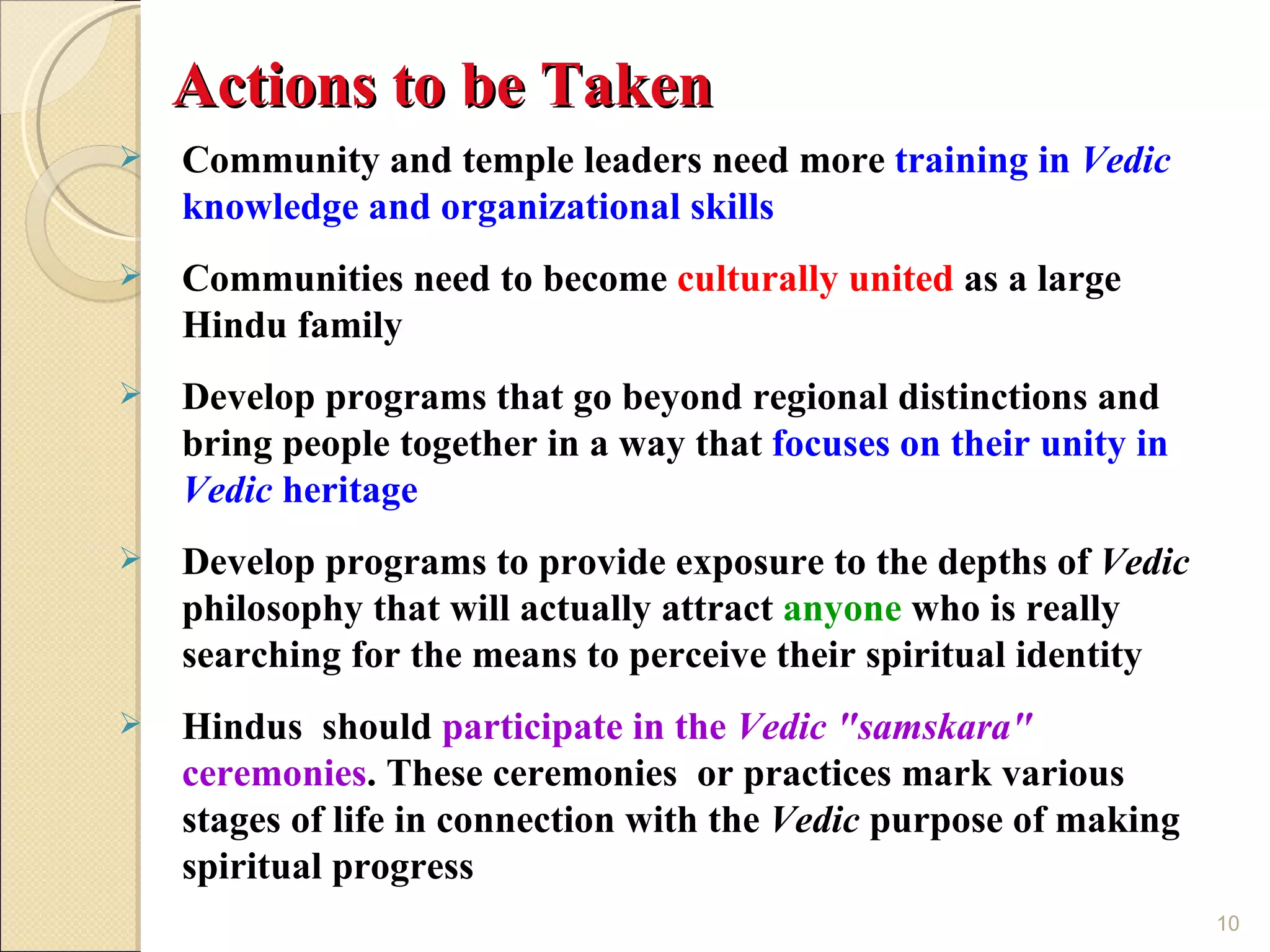 Actions to be Taken
   Community and temple leaders need more training in Vedic
    knowledge and organizational skills
   Communities need to become culturally united as a large
    Hindu family
   Develop programs that go beyond regional distinctions and
    bring people together in a way that focuses on their unity in
    Vedic heritage
   Develop programs to provide exposure to the depths of Vedic
    philosophy that will actually attract anyone who is really
    searching for the means to perceive their spiritual identity
   Hindus should participate in the Vedic "samskara"
    ceremonies. These ceremonies or practices mark various
    stages of life in connection with the Vedic purpose of making
    spiritual progress
                                                                    10
 