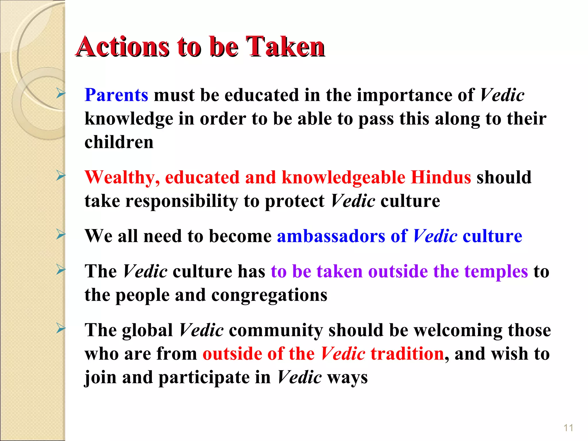 Actions to be Taken
   Parents must be educated in the importance of Vedic
    knowledge in order to be able to pass this along to their
    children
   Wealthy, educated and knowledgeable Hindus should
    take responsibility to protect Vedic culture
   We all need to become ambassadors of Vedic culture
   The Vedic culture has to be taken outside the temples to
    the people and congregations
   The global Vedic community should be welcoming those
    who are from outside of the Vedic tradition, and wish to
    join and participate in Vedic ways

                                                                11
 