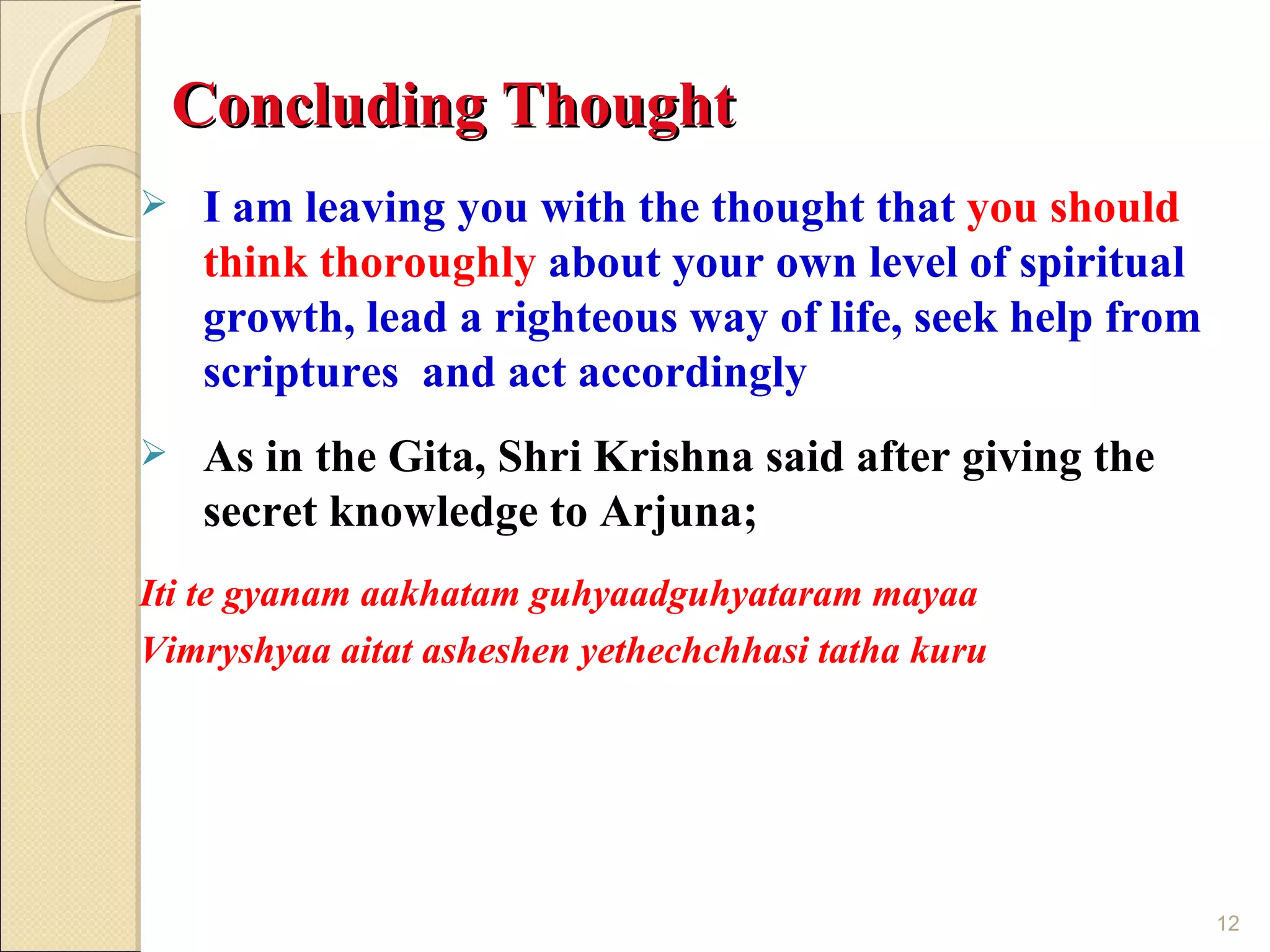 Concluding Thought
    I am leaving you with the thought that you should
     think thoroughly about your own level of spiritual
     growth, lead a righteous way of life, seek help from
     scriptures and act accordingly
    As in the Gita, Shri Krishna said after giving the
     secret knowledge to Arjuna;
Iti te gyanam aakhatam guhyaadguhyataram mayaa
Vimryshyaa aitat asheshen yethechchhasi tatha kuru




                                                            12
 