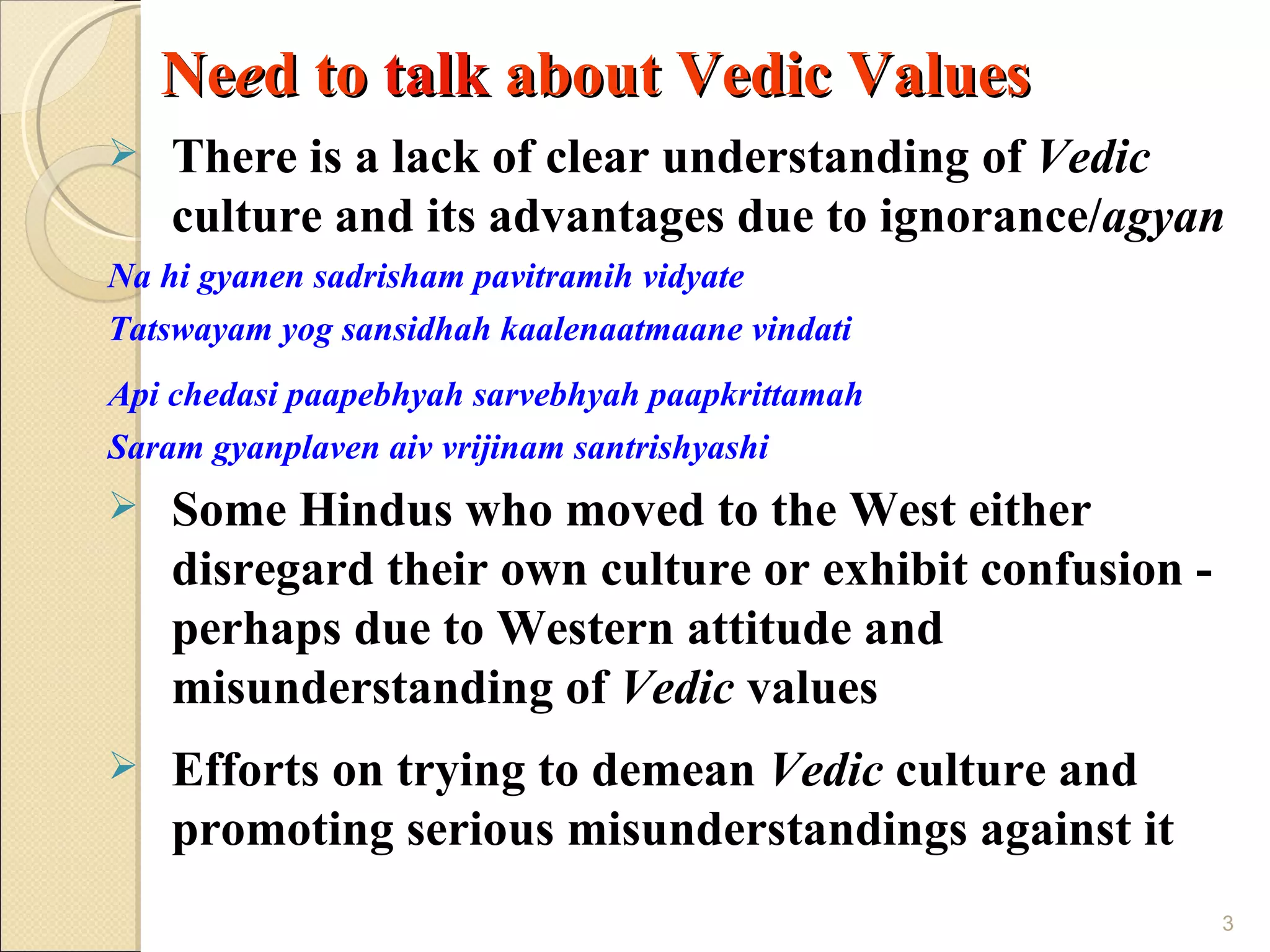 Need to talk about Vedic Values
   There is a lack of clear understanding of Vedic
    culture and its advantages due to ignorance/agyan
Na hi gyanen sadrisham pavitramih vidyate
Tatswayam yog sansidhah kaalenaatmaane vindati
Api chedasi paapebhyah sarvebhyah paapkrittamah
Saram gyanplaven aiv vrijinam santrishyashi
   Some Hindus who moved to the West either
    disregard their own culture or exhibit confusion -
    perhaps due to Western attitude and
    misunderstanding of Vedic values
   Efforts on trying to demean Vedic culture and
    promoting serious misunderstandings against it
                                                         3
 